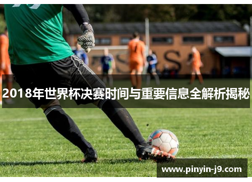 2018年世界杯决赛时间与重要信息全解析揭秘