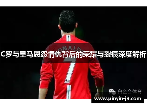 C罗与皇马恩怨情仇背后的荣耀与裂痕深度解析 C罗与皇马恩怨情仇背后的荣耀与裂痕深度解析