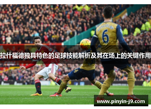 拉什福德独具特色的足球技能解析及其在场上的关键作用