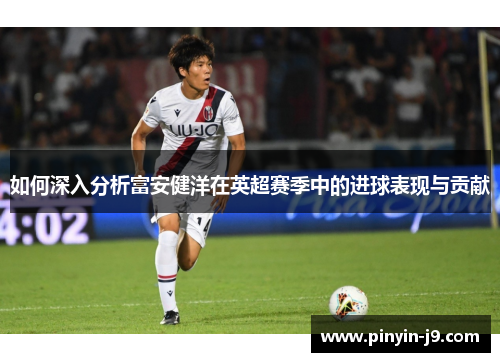 如何深入分析富安健洋在英超赛季中的进球表现与贡献