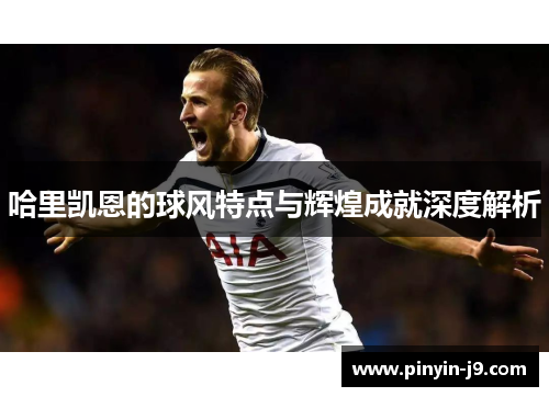 哈里凯恩的球风特点与辉煌成就深度解析 哈里凯恩的球风特点与辉煌成就深度解析