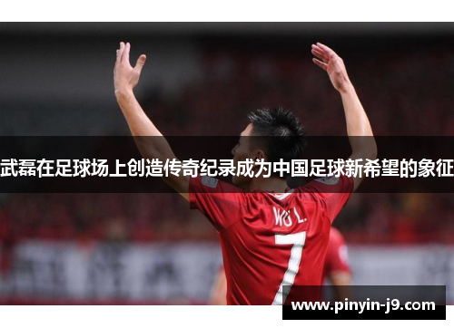 武磊在足球场上创造传奇纪录成为中国足球新希望的象征 武磊在足球场上创造传奇纪录成为中国足球新希望的象征