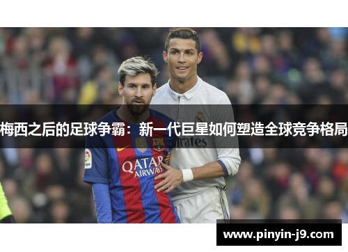 梅西之后的足球争霸：新一代巨星如何塑造全球竞争格局