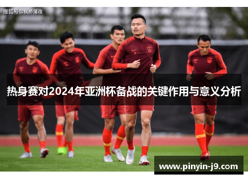 热身赛对2024年亚洲杯备战的关键作用与意义分析