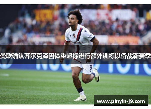 曼联确认齐尔克泽因体重超标进行额外训练以备战新赛季