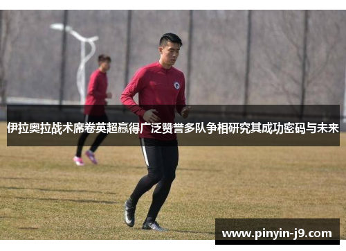 伊拉奥拉战术席卷英超赢得广泛赞誉多队争相研究其成功密码与未来 伊拉奥拉战术席卷英超赢得广泛赞誉多队争相研究其成功密码与未来